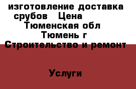 изготовление доставка срубов › Цена ­ 3 000 - Тюменская обл., Тюмень г. Строительство и ремонт » Услуги   . Тюменская обл.,Тюмень г.